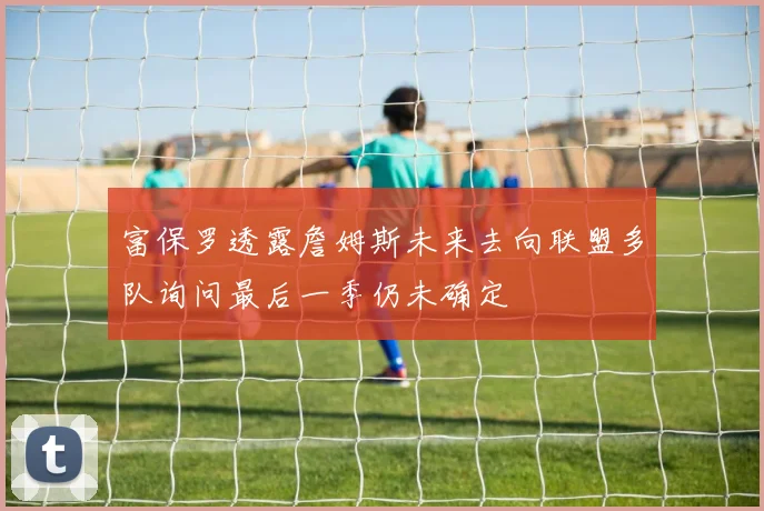 富保罗透露詹姆斯未来去向联盟多队询问最后一季仍未确定
