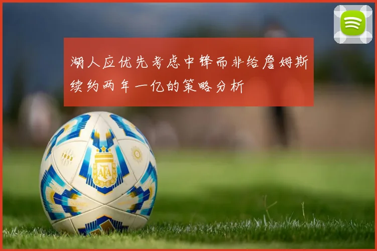 湖人应优先考虑中锋而非给詹姆斯续约两年一亿的策略分析