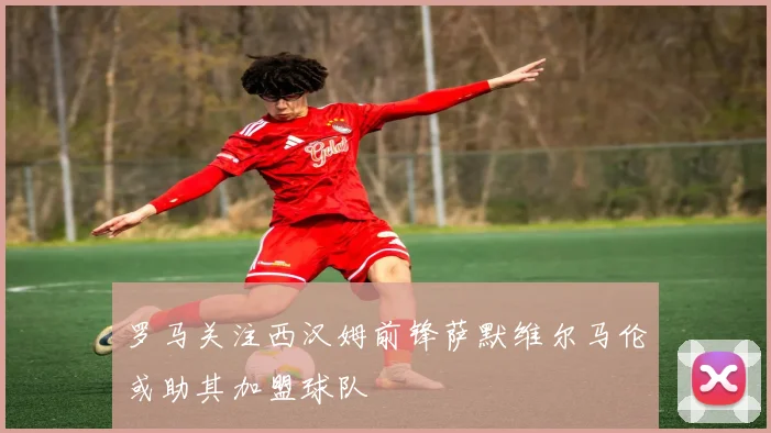 罗马关注西汉姆前锋萨默维尔马伦或助其加盟球队