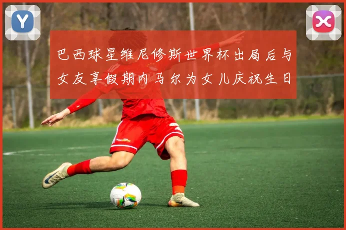 巴西球星维尼修斯世界杯出局后与女友享假期内马尔为女儿庆祝生日