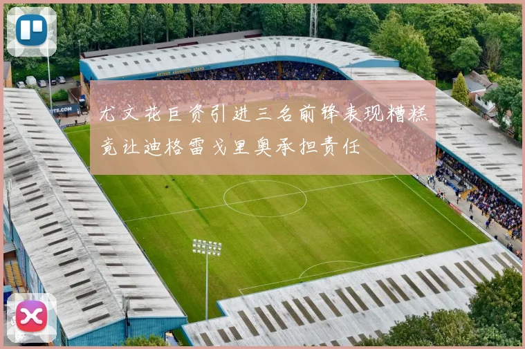尤文花巨资引进三名前锋表现糟糕竟让迪格雷戈里奥承担责任