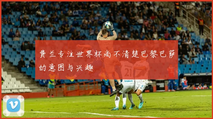 费兰专注世界杯尚不清楚巴黎巴萨的意图与兴趣