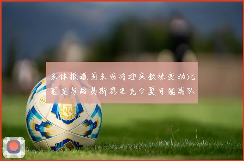 米体报道国米或将迎来教练变动比塞克与路易斯恩里克今夏可能离队