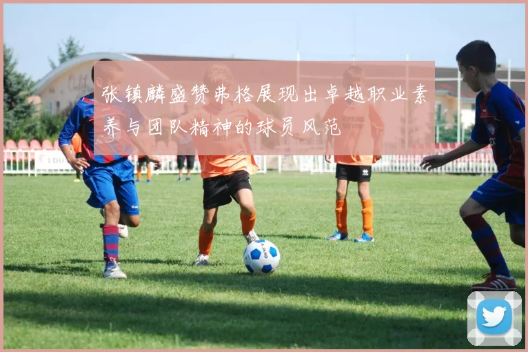 张镇麟盛赞弗格展现出卓越职业素养与团队精神的球员风范
